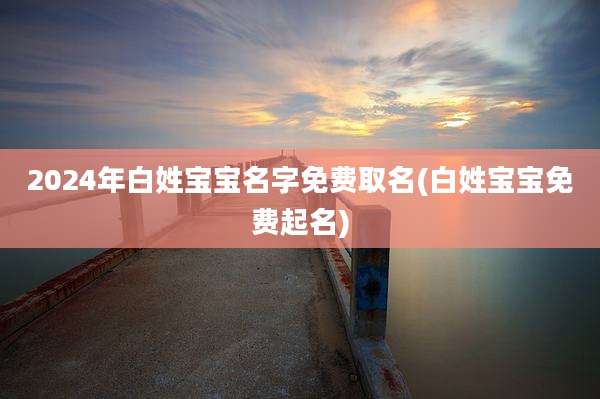 2024年白姓宝宝名字免费取名(白姓宝宝免费起名)