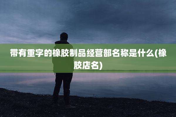 带有重字的橡胶制品经营部名称是什么(橡胶店名)