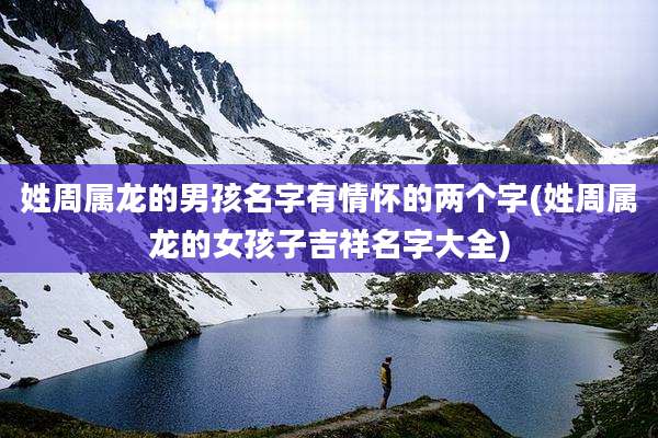 姓周属龙的男孩名字有情怀的两个字(姓周属龙的女孩子吉祥名字大全)