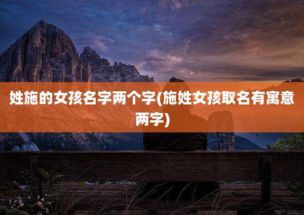 姓施的女孩名字两个字(施姓女孩取名有寓意两字)