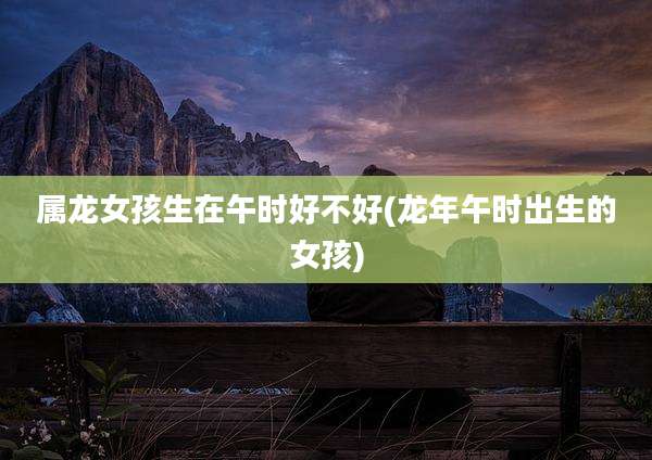 属龙女孩生在午时好不好(龙年午时出生的女孩)