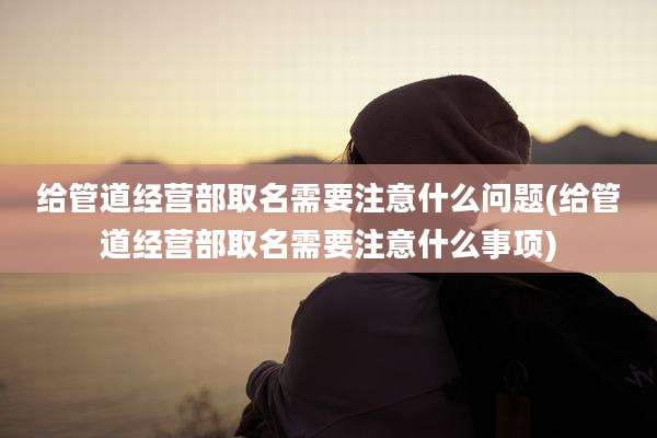 给管道经营部取名需要注意什么问题(给管道经营部取名需要注意什么事项)