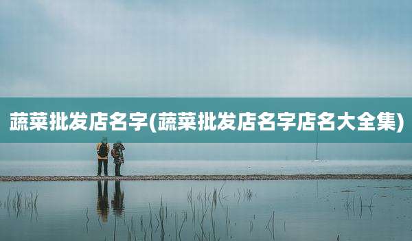 蔬菜批发店名字(蔬菜批发店名字店名大全集)