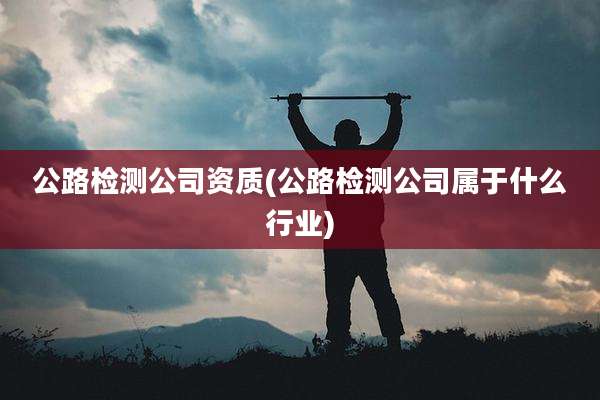 公路检测公司资质(公路检测公司属于什么行业)