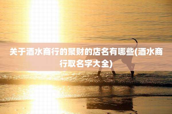 关于酒水商行的聚财的店名有哪些(酒水商行取名字大全)