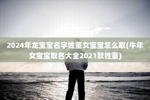 2024年龙宝宝名字姓董女宝宝怎么取(牛年女宝宝取名大全2021款姓董)