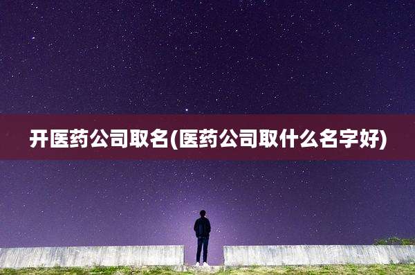 开医药公司取名(医药公司取什么名字好)