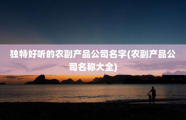 独特好听的农副产品公司名字(农副产品公司名称大全)