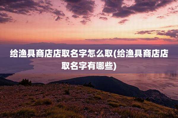 给渔具商店店取名字怎么取(给渔具商店店取名字有哪些)