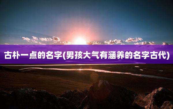 古朴一点的名字(男孩大气有涵养的名字古代)