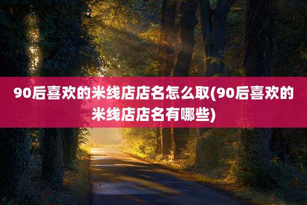 90后喜欢的米线店店名怎么取(90后喜欢的米线店店名有哪些)
