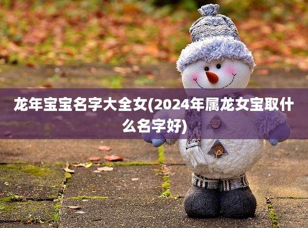龙年宝宝名字大全女(2024年属龙女宝取什么名字好)