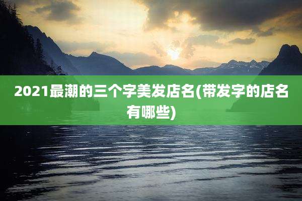 2021最潮的三个字美发店名(带发字的店名有哪些)