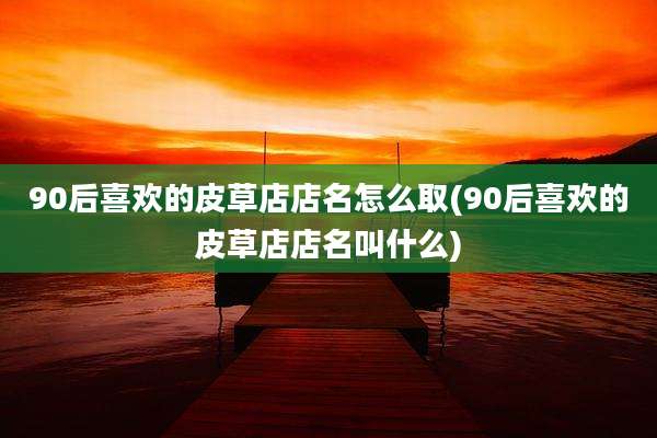 90后喜欢的皮草店店名怎么取(90后喜欢的皮草店店名叫什么)