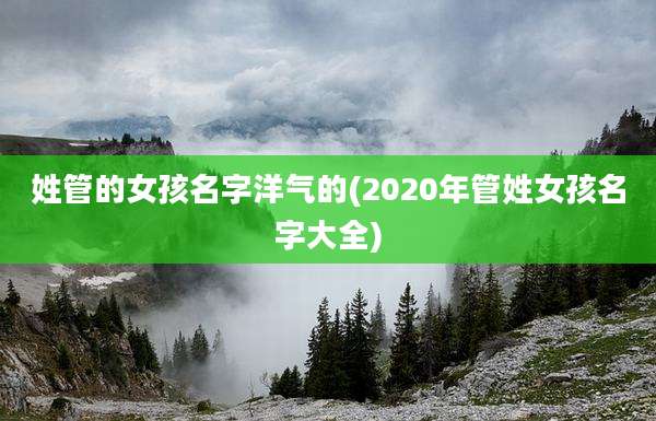 姓管的女孩名字洋气的(2020年管姓女孩名字大全)