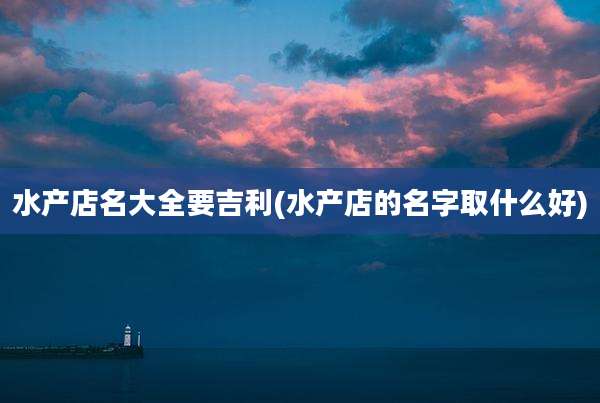 水产店名大全要吉利(水产店的名字取什么好)