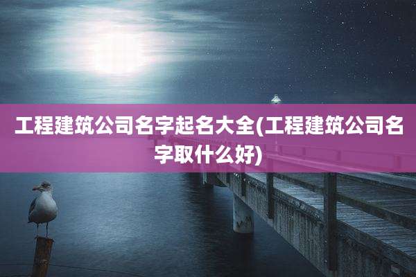 工程建筑公司名字起名大全(工程建筑公司名字取什么好)