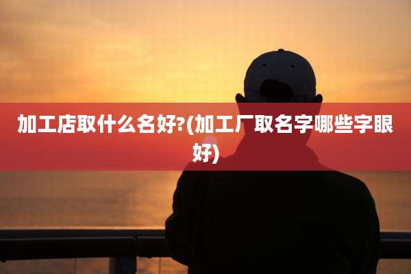 加工店取什么名好?(加工厂取名字哪些字眼好)