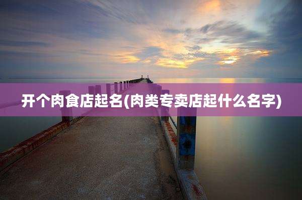 开个肉食店起名(肉类专卖店起什么名字)