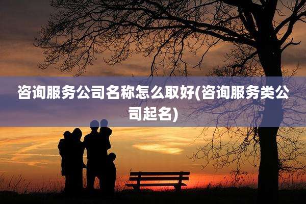 咨询服务公司名称怎么取好(咨询服务类公司起名)