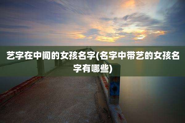 艺字在中间的女孩名字(名字中带艺的女孩名字有哪些)