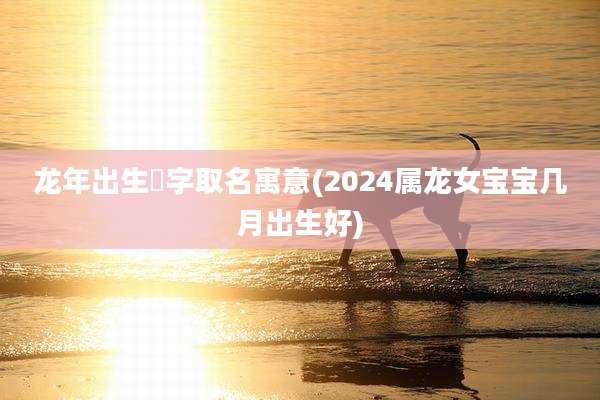 龙年出生玥字取名寓意(2024属龙女宝宝几月出生好)