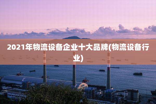 2021年物流设备企业十大品牌(物流设备行业)