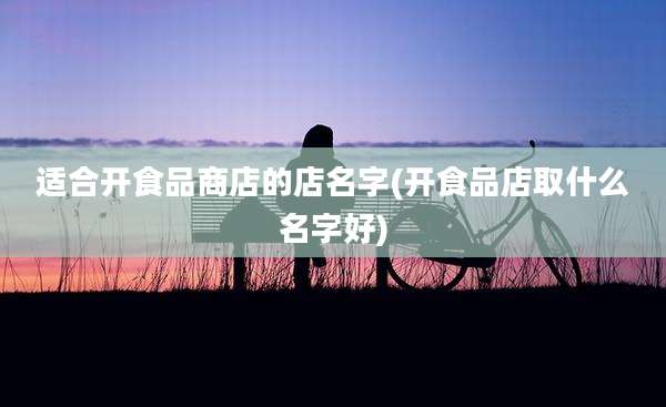 适合开食品商店的店名字(开食品店取什么名字好)