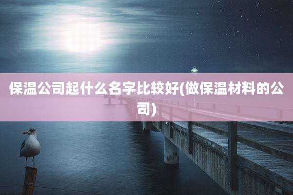 保温公司起什么名字比较好(做保温材料的公司)