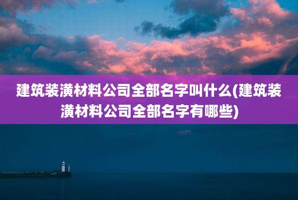 建筑装潢材料公司全部名字叫什么(建筑装潢材料公司全部名字有哪些)