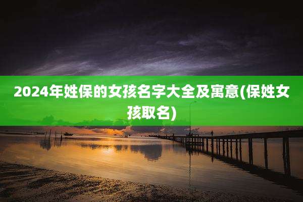 2024年姓保的女孩名字大全及寓意(保姓女孩取名)
