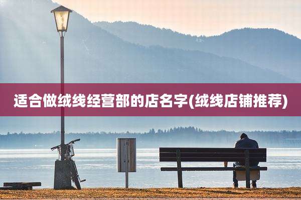 适合做绒线经营部的店名字(绒线店铺推荐)