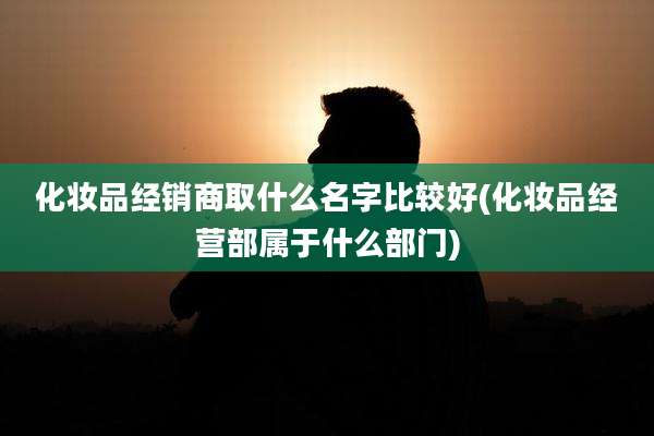 化妆品经销商取什么名字比较好(化妆品经营部属于什么部门)