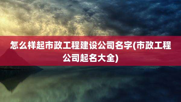 怎么样起市政工程建设公司名字(市政工程公司起名大全)