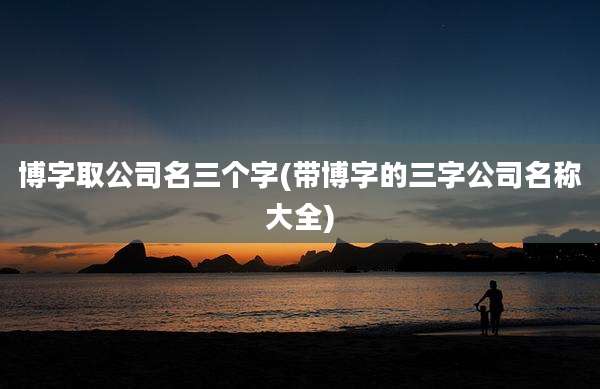 博字取公司名三个字(带博字的三字公司名称大全)