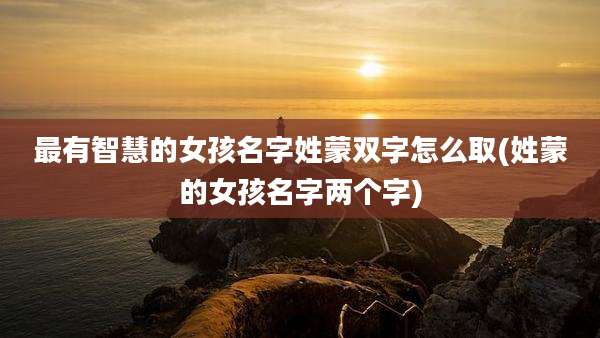 最有智慧的女孩名字姓蒙双字怎么取(姓蒙的女孩名字两个字)
