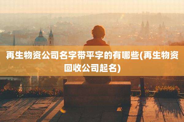 再生物资公司名字带平字的有哪些(再生物资回收公司起名)