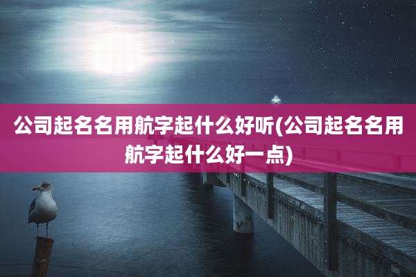 公司起名名用航字起什么好听(公司起名名用航字起什么好一点)