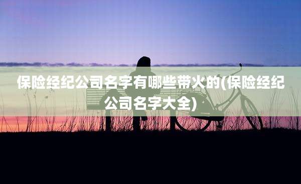 保险经纪公司名字有哪些带火的(保险经纪公司名字大全)