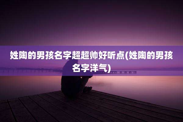 姓陶的男孩名字超超帅好听点(姓陶的男孩名字洋气)