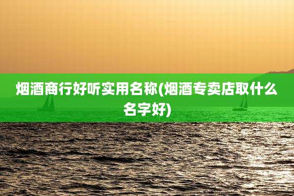 烟酒商行好听实用名称(烟酒专卖店取什么名字好)