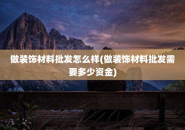 做装饰材料批发怎么样(做装饰材料批发需要多少资金)