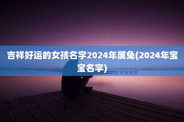 吉祥好运的女孩名字2024年属兔(2024年宝宝名字)