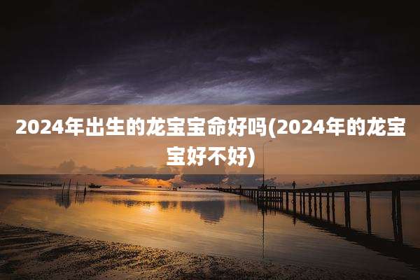 2024年出生的龙宝宝命好吗(2024年的龙宝宝好不好)