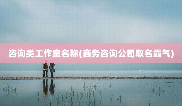 咨询类工作室名称(商务咨询公司取名霸气)