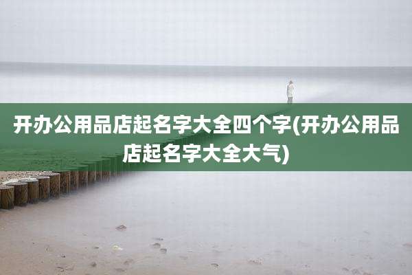 开办公用品店起名字大全四个字(开办公用品店起名字大全大气)