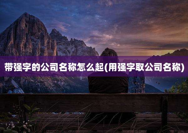 带强字的公司名称怎么起(用强字取公司名称)