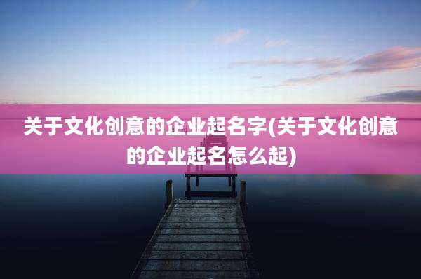 关于文化创意的企业起名字(关于文化创意的企业起名怎么起)
