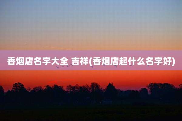 香烟店名字大全 吉祥(香烟店起什么名字好)