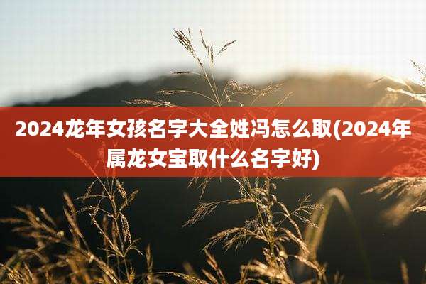 2024龙年女孩名字大全姓冯怎么取(2024年属龙女宝取什么名字好)